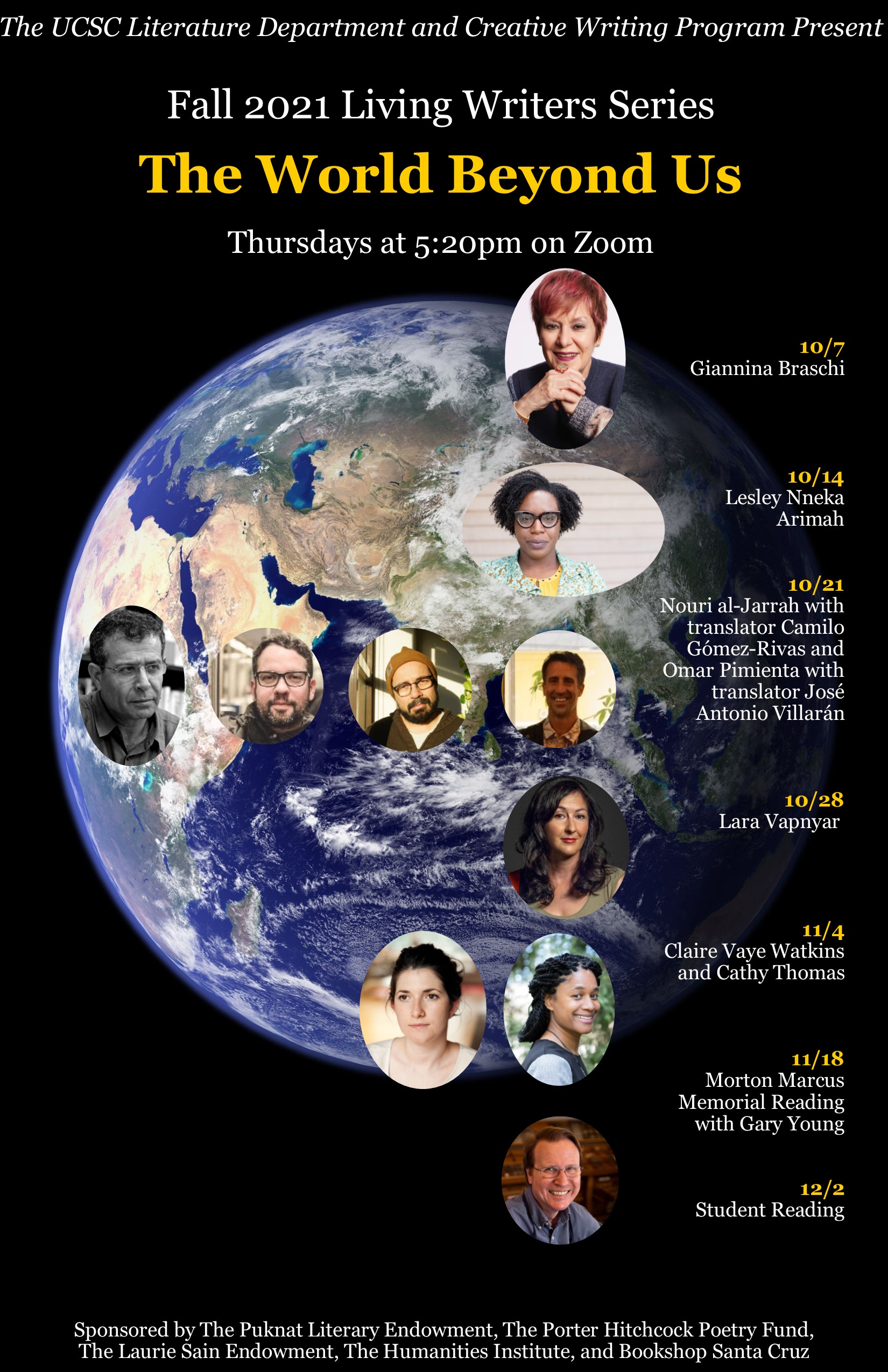 The World Beyond Us: A Living Writers Series               Fall Quarter, 2021 Thursdays, 5:20 PM on Zoom Schedule 10/7  Giannina Braschi  10/14  Lesley Nneka Arimah  10/21  Nouri al-Jarrah with translator Camilo Gómez-Rivas and Omar Pimienta with translator José Antonio Villarán  10/28  Lara Vapnyar   11/4  Claire Vaye Watkins and Cathy Thomas  11/18  Morton Marcus  Memorial Reading with Gary Young (Separate Registration Link)   12/2 Student Reading Registration Link (for most events) https://ucsc.zoom.us/meeting/register/tJUpcOmsqTgiE9BQW44ZA6uXHwNo2U5DvtS5  Registration Link for the 11/18 Morton Marcus Memorial Reading Link will become available on this site: https://thi.ucsc.edu/event/gary-young-morton-marcus-poetry-reading/ 